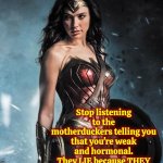 Wonderful Women | Ladies; Stop listening to the motherduckers telling you that you're weak and hormonal.
They LIE because THEY are WEAK AND AFRAID OF YOUR COURAGE, STRENGTH AND POWER!!! | image tagged in wonder woman,women,girls,female,strong women,memes | made w/ Imgflip meme maker