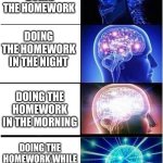 Homework | IMMEDIATELY DOING THE HOMEWORK; DOING THE HOMEWORK IN THE NIGHT; DOING THE HOMEWORK IN THE MORNING; DOING THE HOMEWORK WHILE THE TEACHER IS COLLECTING IT | image tagged in memes,expanding brain | made w/ Imgflip meme maker