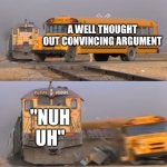 A train hitting a school bus | A WELL THOUGHT OUT CONVINCING ARGUMENT; "NUH UH" | image tagged in a train hitting a school bus | made w/ Imgflip meme maker