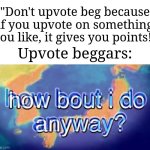 It's becoming an addicting habit towards the fun stream. | "Don't upvote beg because if you upvote on something you like, it gives you points!"; Upvote beggars: | image tagged in how bout i do anyway,memes,funny,anti-upvote beggars unite | made w/ Imgflip meme maker