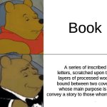 fancy schmancy | Book; A series of inscribed letters, scratched upon thin layers of processed wood, bound between two covers, whose main purpose is to convey a story to those whom read it. | image tagged in memes,tuxedo winnie the pooh,books | made w/ Imgflip meme maker