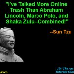 [in 'The Art of Internet Scores'] | "I've Talked More Online 

Trash Than Abraham 

Lincoln, Marco Polo, and 

Shaka Zulu--Combined!"; --Sun Tzu; [in 'The Art of 

Internet Scores']; OzwinEVCG | image tagged in sun tzu,the art of war,fake news,digital trash-talking,instantly famous sayings,feel a factcheck coming on | made w/ Imgflip meme maker