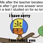 All that studying... | Me after the teacher berates me after I got one answer wrong on a test I studied on for so long | image tagged in i have sorry i am failed you,school | made w/ Imgflip meme maker