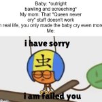 I guess the baby will NEVER stop crying... | Baby: *outright bawling and screeching*
My mom: That "Queen never cry" stuff doesn't work in real life, you only made the baby cry even more
Me: | image tagged in i have sorry i am failed you,realistic | made w/ Imgflip meme maker