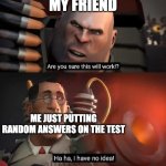 Are you sure this will work!? Ha ha,I have no idea | MY FRIEND; ME JUST PUTTING RANDOM ANSWERS ON THE TEST | image tagged in are you sure this will work ha ha i have no idea | made w/ Imgflip meme maker