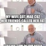 Help me | MY WIFE GOT MAD CUZ HER FRIENDS CALLED HER FAT; I TOLD HER "COME ON YOUR BIGGER THAN THAT" POOR CHOICES WERE MADE | image tagged in memes,hide the pain harold,angry wife,help me | made w/ Imgflip meme maker