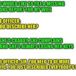 Missing wife | MAN: I WOULD LIKE TO FILE A MISSING
PERSONS REPORT FOR MY WIFE; POLICE OFFICER: CAN YOU DESCRIBE HER? MAN: SHE'S CRABBY, SHE COMPLAINS A LOT AND SHE'S ALWAYS LOSING HER KEYS; POLICE OFFICER: SIR, YOU NEED TO BE MORE SPECIFIC, YOU JUST DESCRIBED EVERYBODY'S WIFE | image tagged in funny,meme,memes,funny memes,wife | made w/ Imgflip meme maker