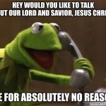 I did this once and i'm pretty sure I got a bounty on me :) | HEY WOULD YOU LIKE TO TALK ABOUT OUR LORD AND SAVIOR, JESUS CHRIST? *ME FOR ABSOLUTELY NO REASON* | image tagged in kermit the frog at phone | made w/ Imgflip meme maker