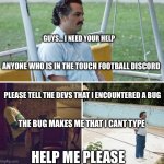 ANYONE HELP ME PLAESE THIS IS SERIOUS | GUYS… I NEED YOUR HELP; ANYONE WHO IS IN THE TOUCH FOOTBALL DISCORD; PLEASE TELL THE DEVS THAT I ENCOUNTERED A BUG; THE BUG MAKES ME THAT I CANT TYPE; HELP ME PLEASE | image tagged in memes,sad pablo escobar,not funny,funny,please help me | made w/ Imgflip meme maker