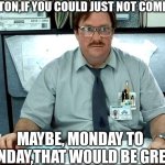 I Was Told There Would Be | MILTON,IF YOU COULD JUST NOT COME IN; MAYBE, MONDAY TO SUNDAY,THAT WOULD BE GREAT | image tagged in memes,i was told there would be | made w/ Imgflip meme maker