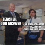 Me Everytime | TEACHER: GOOD ANSWER; ME WHO GOT RANDOMLY CALLED ON IN CLASS AND JUST GUESSED | image tagged in the office handshake | made w/ Imgflip meme maker