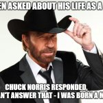 Chuck norris  | WHEN ASKED ABOUT HIS LIFE AS A BOY; CHUCK NORRIS RESPONDED,         "I CAN'T ANSWER THAT - I WAS BORN A MAN." | image tagged in chuck norris | made w/ Imgflip meme maker