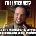 Cat videos and memes | THE INTERNET? AN ALIEN COMMUNICATION NETWORK DISGUISED AS CAT VIDEOS AND MEMES | image tagged in memes,ancient aliens,cats,aliens,funny,funny memes | made w/ Imgflip meme maker