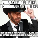 Chuck norris  | WHEN ASKED TO DEFINE THE SQUARE OF A HYPOTENUSE; CHUCK NORRIS RESPONDED, "IT'S THE SUM OF BOTH MY LEGS ROUNDHOUSE KICKING YOUR ASS." | image tagged in chuck norris | made w/ Imgflip meme maker