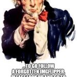 WE NEED YOUR SUPPORT!!!!!!!! https://imgflip.com/user/Pamlico | I WANT YOU!... ...TO GO FOLLOW A FORGOTTEN IMGFLIPPER. PLEASE LOOK UP AND GO TO PAMLICO TO SEE A FORGOTTEN MEME LEGEND. HIS MEMORIES WILL NEVER BE FORGOTTEN. HE STOPPED 6 YEARS AGO. GO APPRECIATE HIS/HER WORK! | image tagged in we want you,memes,funny memes,lol so funny,please,mission accomplished | made w/ Imgflip meme maker