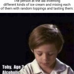 Lab | The person at the lab inventing different kinds of ice cream and mixing each of them with random toppings and tasting them: | image tagged in toby age 3 alcoholic,laboratory,ice cream,memes,blank white template,sometimes my genius is it's almost frightening | made w/ Imgflip meme maker