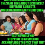 Funny | IF SOMEONE CAN DESIGN A DEVICE TO RING A SIREN WHEN BROADS TALK AT THE SAME TIME ABOUT DISTINCTLY DIFFERENT SUBJECTS WHEN GATHERING IN THE KITCHEN; ALL THE WHILE NOT STOPPING TO ANSWER OR ACKNOWLEDGE THE FACT THAT THEY ARE JUST BLABBING AT EACH OTHER WITHOUT INPUT OR ANYTHING, THAT WOULD BE GOOD. | image tagged in funny,blah blah blah,kitchen,mind blown,women,wtf | made w/ Imgflip meme maker