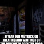 Chica Looking In Window FNAF | 8 YEAR OLD ME TRICK OR TREATING AND WAITING FOR THE PERSON TO OPEN THE DOOR | image tagged in chica looking in window fnaf | made w/ Imgflip meme maker