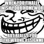 Homework (the wrong one) | WHEN YOU FINALLY FINISH YOUR HOMEWORK; BUT REALIZE YOU DID THE WRONG ASSIGNMENT | image tagged in memes,troll face | made w/ Imgflip meme maker