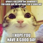 have a good day | UPVOTE FOR GOOD DAY DOWNVOTE FOR GOOD DAY, DO NOTHING FOR A GOOD DAY; I HOPE YOU HAVE A GOOD DAY | image tagged in memes,smiling cat | made w/ Imgflip meme maker