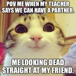 Yeah I did do this but my friend ended up going with my other friend and I was left out with one of the girls ? | POV ME WHEN MY TEACHER SAYS WE CAN HAVE A PARTNER. ME LOOKING DEAD STRAIGHT AT MY FRIEND. | image tagged in memes,smiling cat | made w/ Imgflip meme maker