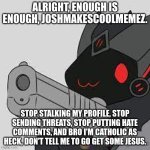 proto with gun | ALRIGHT, ENOUGH IS ENOUGH, JOSHMAKESCOOLMEMEZ. STOP STALKING MY PROFILE, STOP SENDING THREATS, STOP PUTTING HATE COMMENTS, AND BRO I'M CATHOLIC AS HECK, DON'T TELL ME TO GO GET SOME JESUS. | image tagged in proto with gun | made w/ Imgflip meme maker