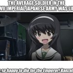 tennōheika banzai girl | THE AVERAGE SOLDIER IN THE WWII IMPERIAL JAPANESE ARMY WAS LIKE:; I'm so happy to die for the Emperor! Banzaiiii! | image tagged in japan,ww2,military humor,anime girl,girls und panzer,funny memes | made w/ Imgflip meme maker