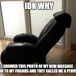 its just a massage chair! | IDK WHY; I SHOWED THIS PHOTO OF MY NEW MASSAGE CHAIR TO MY FRIENDS AND THEY CALLED ME A PERVERT | image tagged in chair | made w/ Imgflip meme maker