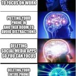 Expanding Brain Meme | TURNING OFF NOTIFICATIONS TO FOCUS ON WORK; PUTTING YOUR PHONE IN ANOTHER ROOM TO AVOID DISTRACTIONS; DELETING SOCIAL MEDIA APPS SO YOU CAN FOCUS; DELETING YOUR ENTIRE PHONE TO FINALLY GET SOME PEACE AND QUIET | image tagged in memes,expanding brain,funny meme | made w/ Imgflip meme maker