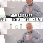 Round is a shape | MOM SAID SHE'S GETTING INTO SHAPE THIS YEAR; ROUND IS A SHAPE, RIGHT? | image tagged in memes,hide the pain harold,funny,funny memes,fun | made w/ Imgflip meme maker