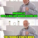 The comedy of marriage: Who's The Boss | MARRIAGE IS WHEN A MAN AND WOMAN BECOME ONE; THE TROUBLE STARTS WHEN THEY TRY TO DECIDE WHICH ONE | image tagged in memes,hide the pain harold,husband wife,married life | made w/ Imgflip meme maker