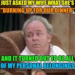 When Your Belongings Becomes Dinner's Main Course. | JUST ASKED MY WIFE WHAT SHE'S; "BURNING UP FOR OUR DINNER"; AND IT TURNED OUT TO BE ALL; OF MY PERSONAL BELONGINGS | image tagged in bad pun archie bunker,memes,husband wife,marriage | made w/ Imgflip meme maker