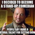 Ancient Aliens | I DECIDED TO BECOME A STAND-UP COMEDIAN; PEOPLE SAY I HAVE A NATURAL TALENT FOR SITTING DOWN | image tagged in memes,ancient aliens | made w/ Imgflip meme maker