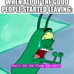 Dont let the flame die out | WHEN ALL OF THE GOOD PEOPLE STARTED LEAVING: | image tagged in dont let the flame die out,meme | made w/ Imgflip meme maker