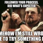 Am I The Only One Around Here | FOLLOWED YOUR PROCESS,
DID WHAT'S EXPECTED; SOMEHOW I'M STILL WRONG, TIME TO TRY SOMETHING ELSE | image tagged in memes,am i the only one around here | made w/ Imgflip meme maker