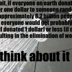 think about it | Wait, if everyone on earth donates 1 cent or one dollar to someone random, and there is approximately 8.2 billion people on the planet, everyone would get probably just as much (if donated 1 dollar) or less (if donated 1 cent), resulting in the elimination of world poverty. think about it | image tagged in shower thoughts,deep thoughts,food for thought,deep thoughts with the deep,think about it | made w/ Imgflip meme maker