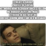 Message | I CREATE A GROUP, PROFILE OF SOCIAL 
NETWORK NONE ACQUAINTANCES FOLLOW ME NOBODY REPLY ME. MAKE A FRIEND IN AN EVENT HE DOESN'T KNOW WHO I AM IN A MESSAGE | image tagged in non so nemmeno pi cosa sia reale | made w/ Imgflip meme maker