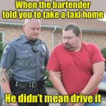 Taking a taxi | When the bartender told you to take a taxi home; He didn’t mean drive it | image tagged in man get arrested | made w/ Imgflip meme maker