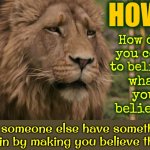 EVERYTHING You Think You KNOW Was Made Up By People That PROFIT From YOUR Belief.  QUESTION EVERYTHING! TRUST NO INFORMATION! | HOW? How did you come to believe; what you believe? Did someone else have something to gain by making you believe them? | image tagged in do not cite the deep magic to me witch,question everything,trust no one,trust nobody not even yourself,beliefs,memes | made w/ Imgflip meme maker