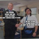 the office handshake | THE TEACHER SAYING THAT SHE LIKED THE MEME AND THAT I SHOULD SEND IT TO HER; ME JUST TRYING TO MAKE MEMES SO I DON'T DO THE WORK SHE GAVE | image tagged in the office handshake | made w/ Imgflip meme maker