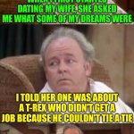 The Extreme mixed up | WHEN I FIRST STARTED DATING MY WIFE, SHE ASKED ME WHAT SOME OF MY DREAMS WERE; I TOLD HER ONE WAS ABOUT A T-REX WHO DIDN'T GET A JOB BECAUSE HE COULDN'T TIE A TIE; I DIDN'T KNEW SHE MEANT GOALS | image tagged in bad pun archie bunker | made w/ Imgflip meme maker