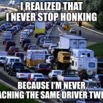 honking | I REALIZED THAT I NEVER STOP HONKING; BECAUSE I'M NEVER TEACHING THE SAME DRIVER TWICE. | image tagged in traffic jam | made w/ Imgflip meme maker