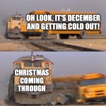 A train hitting a school bus | OH LOOK, IT'S DECEMBER AND GETTING COLD OUT! CHRISTMAS COMING THROUGH | image tagged in a train hitting a school bus | made w/ Imgflip meme maker