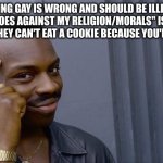 It's not hurting you | "BEING GAY IS WRONG AND SHOULD BE ILLEGAL BECAUSE IT GOES AGAINST MY RELIGION/MORALS" IS LIKE TELLING SOMEONE THEY CAN'T EAT A COOKIE BECAUSE YOU'RE ON A DIET | image tagged in memes,roll safe think about it,gay,religion,lgbtq | made w/ Imgflip meme maker