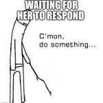 M | WAITING FOR HER TO RESPOND | image tagged in cmon do something | made w/ Imgflip meme maker