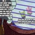 Sometimes I feel that kids dying of cancer feel luckier than I am | ME, A HEALTHY ADULT WHO HAS TO WORK THANKLESSLY FOR LONG HOURS JUST TO AFFORD THE COST OF LIVING AND CAN'T AFFORD ANYTHING FUN; KIDS WHO ARE DYING OF CANCER BEING GIVEN ANYTHING THEY WANT THANKS TO THE CHILDREN'S WISH FOUNDATION | image tagged in squidward window,children,life sucks,adulting,depression | made w/ Imgflip meme maker