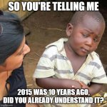 I found out that 2015 was 10 years ago | SO YOU'RE TELLING ME; 2015 WAS 10 YEARS AGO, DID YOU ALREADY UNDERSTAND IT? | image tagged in memes,third world skeptical kid,funny | made w/ Imgflip meme maker