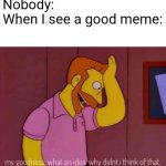 AAAAAARRRRGGGGG | Nobody:
When I see a good meme: | image tagged in my goodness what an idea why didn't i think of that | made w/ Imgflip meme maker