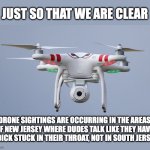 Drones | JUST SO THAT WE ARE CLEAR; DRONE SIGHTINGS ARE OCCURRING IN THE AREAS OF NEW JERSEY WHERE DUDES TALK LIKE THEY HAVE A DICK STUCK IN THEIR THROAT, NOT IN SOUTH JERSEY | image tagged in drones | made w/ Imgflip meme maker