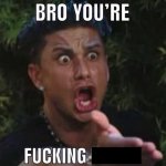 BRO YOU'RE FUCKING